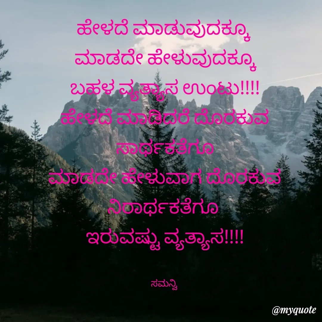 Quote by ಸಮನ್ವಿ - ಹೇಳದೆ ಮಾಡುವುದಕ್ಕೂ 
ಮಾಡದೇ ಹೇಳುವುದಕ್ಕೂ
ಬಹಳ ವ್ಯತ್ಯಾಸ ಉಂಟು!!!!
ಹೇಳದೆ ಮಾಡಿದರೆ ದೊರಕುವ ಸಾರ್ಥಕತೆಗೂ
ಮಾಡದೇ ಹೇಳುವಾಗ ದೊರಕುವ ನಿರಾರ್ಥಕತೆಗೂ 
ಇರುವಷ್ಟು ವ್ಯತ್ಯಾಸ!!!!


ಸಮನ್ವಿ  - Made using Quotes Creator App, Post Maker App