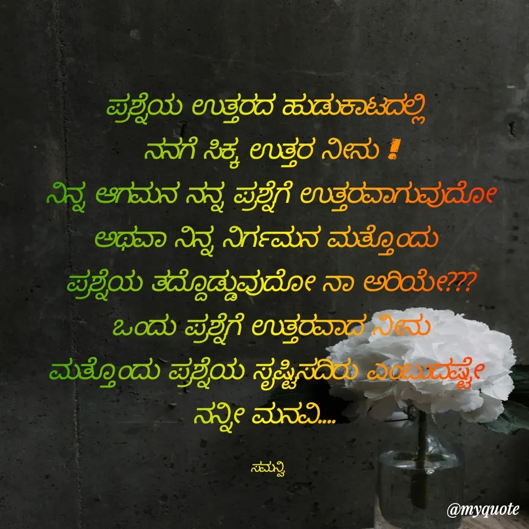 Quote by ಸಮನ್ವಿ - ಪ್ರಶ್ನೆಯ ಉತ್ತರದ ಹುಡುಕಾಟದಲ್ಲಿ 
ನನಗೆ ಸಿಕ್ಕ ಉತ್ತರ ನೀನು !
ನಿನ್ನ ಆಗಮನ ನನ್ನ ಪ್ರಶ್ನೆಗೆ ಉತ್ತರವಾಗುವುದೋ
ಅಥವಾ ನಿನ್ನ ನಿರ್ಗಮನ ಮತ್ತೊಂದು 
ಪ್ರಶ್ನೆಯ ತದ್ದೊಡ್ಡುವುದೋ ನಾ ಅರಿಯೇ???
ಒಂದು ಪ್ರಶ್ನೆಗೆ ಉತ್ತರವಾದ ನೀನು
ಮತ್ತೊಂದು ಪ್ರಶ್ನೆಯ ಸೃಷ್ಟಿಸದಿರು ಎಂಬುದಷ್ಟೇ 
ನನ್ನೀ ಮನವಿ.... 

ಸಮನ್ವಿ  - Made using Quotes Creator App, Post Maker App