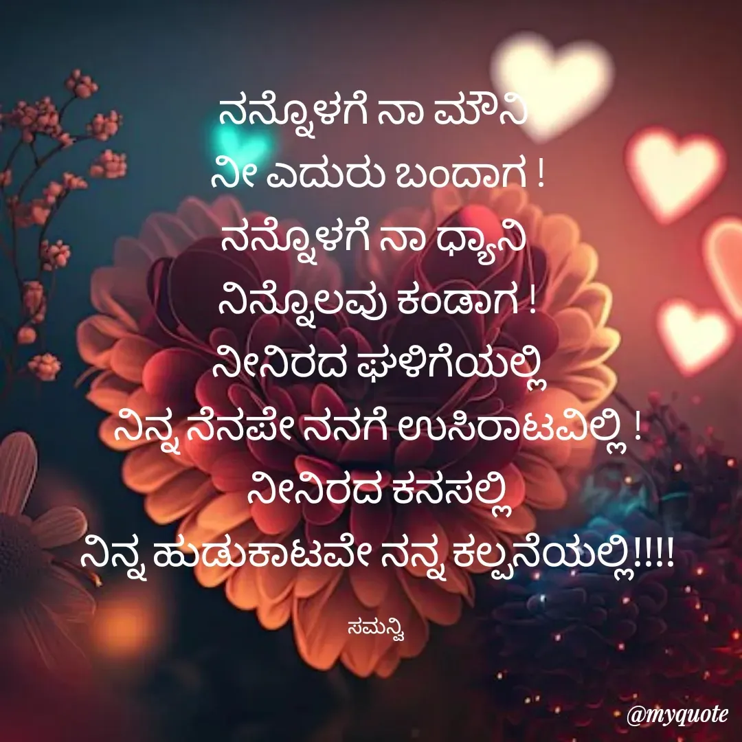 Quote by ಸಮನ್ವಿ - ನನ್ನೊಳಗೆ ನಾ ಮೌನಿ 
ನೀ ಎದುರು ಬಂದಾಗ !
ನನ್ನೊಳಗೆ ನಾ ಧ್ಯಾನಿ 
ನಿನ್ನೊಲವು ಕಂಡಾಗ !
ನೀನಿರದ ಘಳಿಗೆಯಲ್ಲಿ
ನಿನ್ನ ನೆನಪೇ ನನಗೆ ಉಸಿರಾಟವಿಲ್ಲಿ !
ನೀನಿರದ ಕನಸಲ್ಲಿ
ನಿನ್ನ ಹುಡುಕಾಟವೇ ನನ್ನ ಕಲ್ಪನೆಯಲ್ಲಿ!!!!

ಸಮನ್ವಿ  - Made using Quotes Creator App, Post Maker App