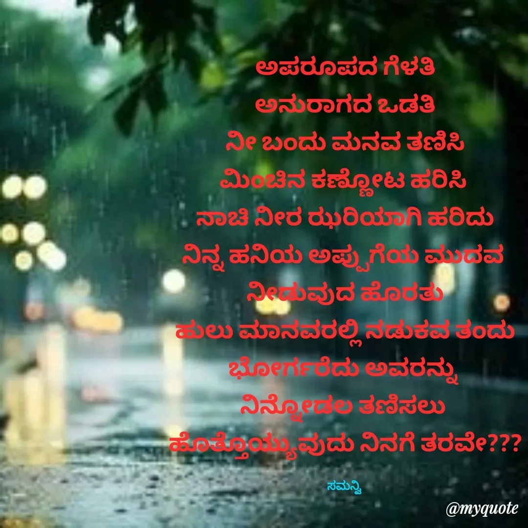 Quote by ಸಮನ್ವಿ - ಅಪರೂಪದ ಗೆಳತಿ
ಅನುರಾಗದ ಒಡತಿ
ನೀ ಬಂದು ಮನವ ತಣಿಸಿ
ಮಿಂಚಿನ ಕಣ್ಣೋಟ ಹರಿಸಿ 
ನಾಚಿ ನೀರ ಝರಿಯಾಗಿ ಹರಿದು
ನಿನ್ನ ಹನಿಯ ಅಪ್ಪುಗೆಯ ಮುದವ 
ನೀಡುವುದ ಹೊರತು
ಹುಲು ಮಾನವರಲ್ಲಿ ನಡುಕವ ತಂದು
ಭೋರ್ಗರೆದು ಅವರನ್ನು 
ನಿನ್ನೋಡಲ ತಣಿಸಲು 
ಹೊತ್ತೊಯ್ಯುವುದು ನಿನಗೆ ತರವೇ???

ಸಮನ್ವಿ  - Made using Quotes Creator App, Post Maker App