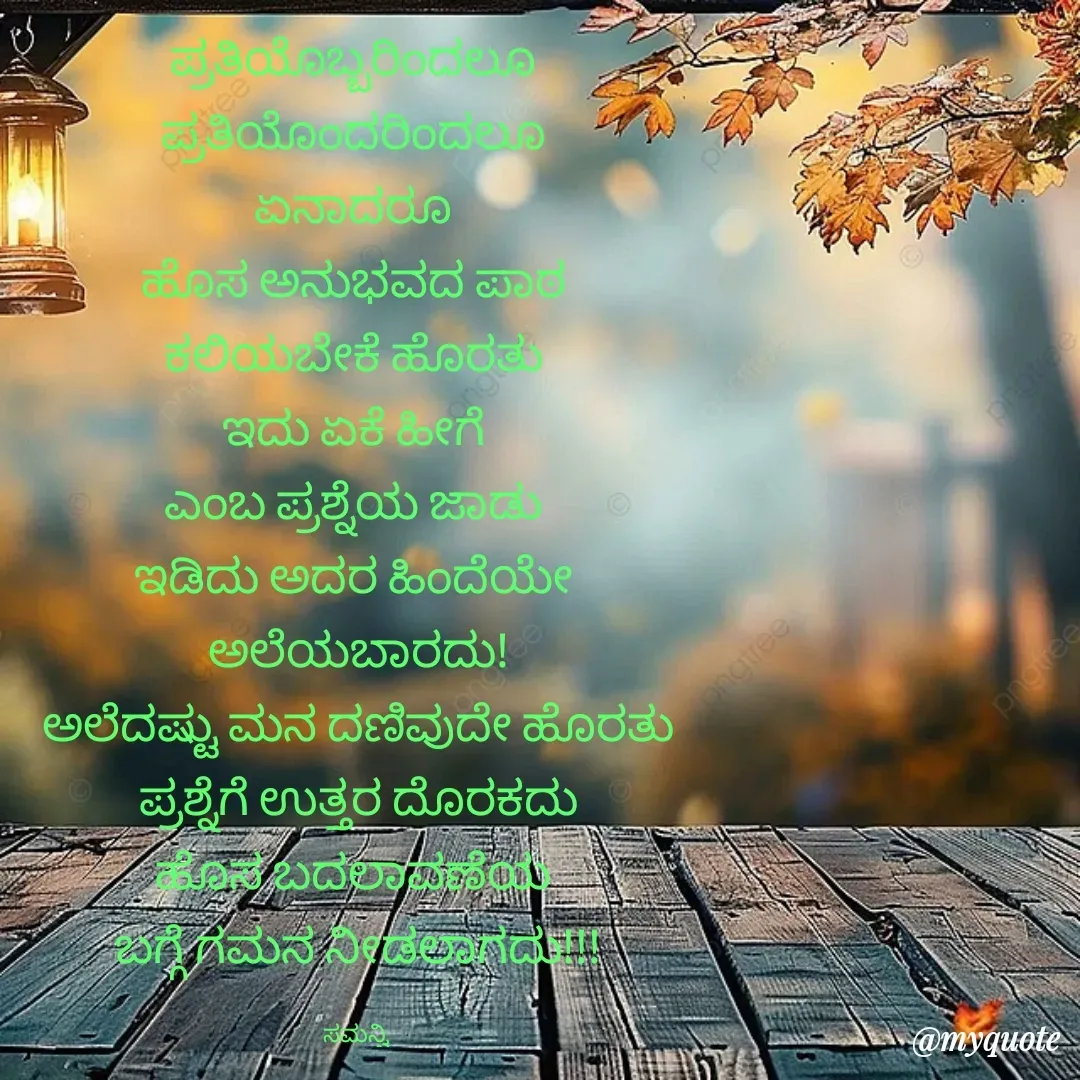 Quote by ಸಮನ್ವಿ - ಪ್ರತಿಯೊಬ್ಬರಿಂದಲೂ 
ಪ್ರತಿಯೊಂದರಿಂದಲೂ 
ಏನಾದರೂ 
ಹೊಸ ಅನುಭವದ ಪಾಠ 
ಕಲಿಯಬೇಕೆ ಹೊರತು 
ಇದು ಏಕೆ ಹೀಗೆ 
ಎಂಬ ಪ್ರಶ್ನೆಯ ಜಾಡು 
ಇಡಿದು ಅದರ ಹಿಂದೆಯೇ 
ಅಲೆಯಬಾರದು!
ಅಲೆದಷ್ಟು ಮನ ದಣಿವುದೇ ಹೊರತು
ಪ್ರಶ್ನೆಗೆ ಉತ್ತರ ದೊರಕದು
ಹೊಸ ಬದಲಾವಣೆಯ 
ಬಗ್ಗೆ ಗಮನ ನೀಡಲಾಗದು!!!

ಸಮನ್ವಿ  - Made using Quotes Creator App, Post Maker App