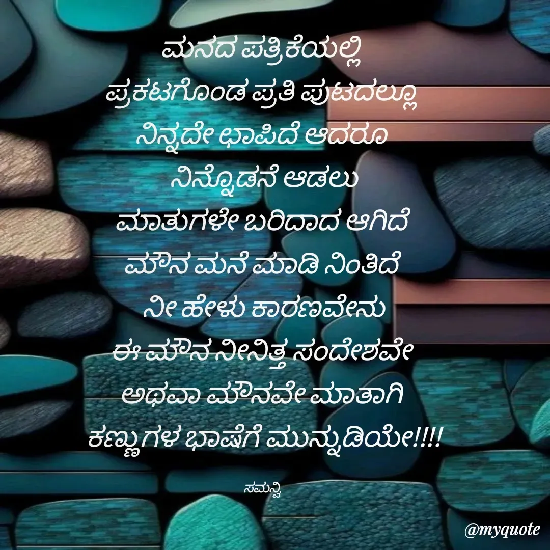 Quote by ಸಮನ್ವಿ - ಮನದ ಪತ್ರಿಕೆಯಲ್ಲಿ 
ಪ್ರಕಟಗೊಂಡ ಪ್ರತಿ ಪುಟದಲ್ಲೂ 
ನಿನ್ನದೇ ಛಾಪಿದೆ ಆದರೂ 
ನಿನ್ನೊಡನೆ ಆಡಲು
ಮಾತುಗಳೇ ಬರಿದಾದ ಆಗಿದೆ 
ಮೌನ ಮನೆ ಮಾಡಿ ನಿಂತಿದೆ 
ನೀ ಹೇಳು ಕಾರಣವೇನು
ಈ ಮೌನ ನೀನಿತ್ತ ಸಂದೇಶವೇ 
ಅಥವಾ ಮೌನವೇ ಮಾತಾಗಿ 
ಕಣ್ಣುಗಳ ಭಾಷೆಗೆ ಮುನ್ನುಡಿಯೇ!!!!

ಸಮನ್ವಿ  - Made using Quotes Creator App, Post Maker App