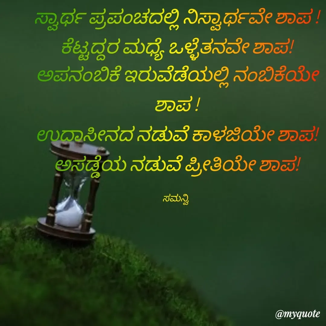 Quote by ಸಮನ್ವಿ - ಸ್ವಾರ್ಥ ಪ್ರಪಂಚದಲ್ಲಿ ನಿಸ್ವಾರ್ಥವೇ ಶಾಪ !
ಕೆಟ್ಟದ್ದರ ಮಧ್ಯೆ ಒಳ್ಳೆತನವೇ ಶಾಪ!
ಅಪನಂಬಿಕೆ ಇರುವೆಡೆಯಲ್ಲಿ ನಂಬಿಕೆಯೇ ಶಾಪ !
ಉದಾಸೀನದ ನಡುವೆ ಕಾಳಜಿಯೇ ಶಾಪ!
ಅಸಡ್ಡೆಯ ನಡುವೆ ಪ್ರೀತಿಯೇ ಶಾಪ!

ಸಮನ್ವಿ  - Made using Quotes Creator App, Post Maker App