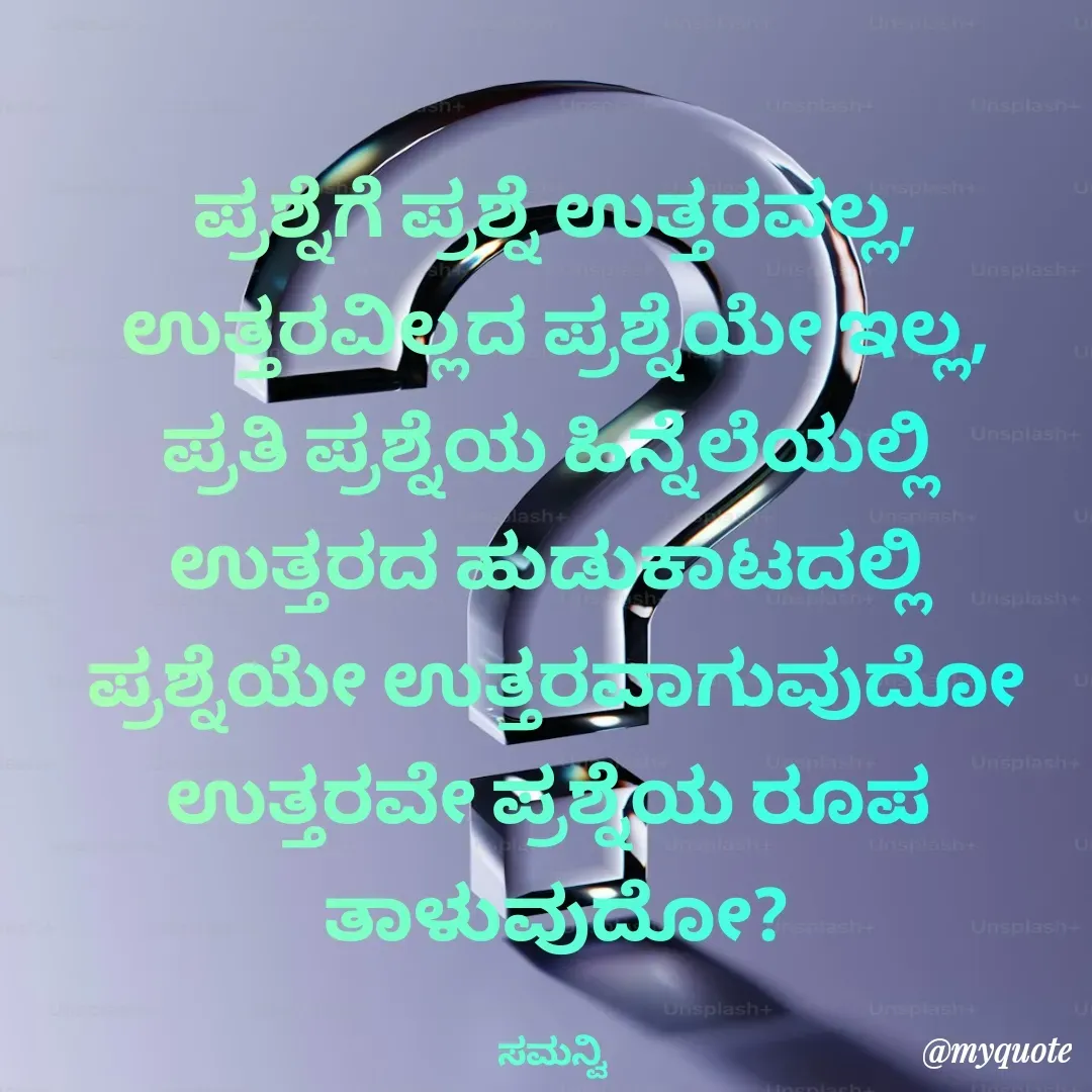 Quote by ಸಮನ್ವಿ - ಪ್ರಶ್ನೆಗೆ ಪ್ರಶ್ನೆ ಉತ್ತರವಲ್ಲ,
ಉತ್ತರವಿಲ್ಲದ ಪ್ರಶ್ನೆಯೇ ಇಲ್ಲ,
ಪ್ರತಿ ಪ್ರಶ್ನೆಯ ಹಿನ್ನೆಲೆಯಲ್ಲಿ 
ಉತ್ತರದ ಹುಡುಕಾಟದಲ್ಲಿ 
ಪ್ರಶ್ನೆಯೇ ಉತ್ತರವಾಗುವುದೋ
ಉತ್ತರವೇ ಪ್ರಶ್ನೆಯ ರೂಪ 
ತಾಳುವುದೋ?

ಸಮನ್ವಿ  - Made using Quotes Creator App, Post Maker App