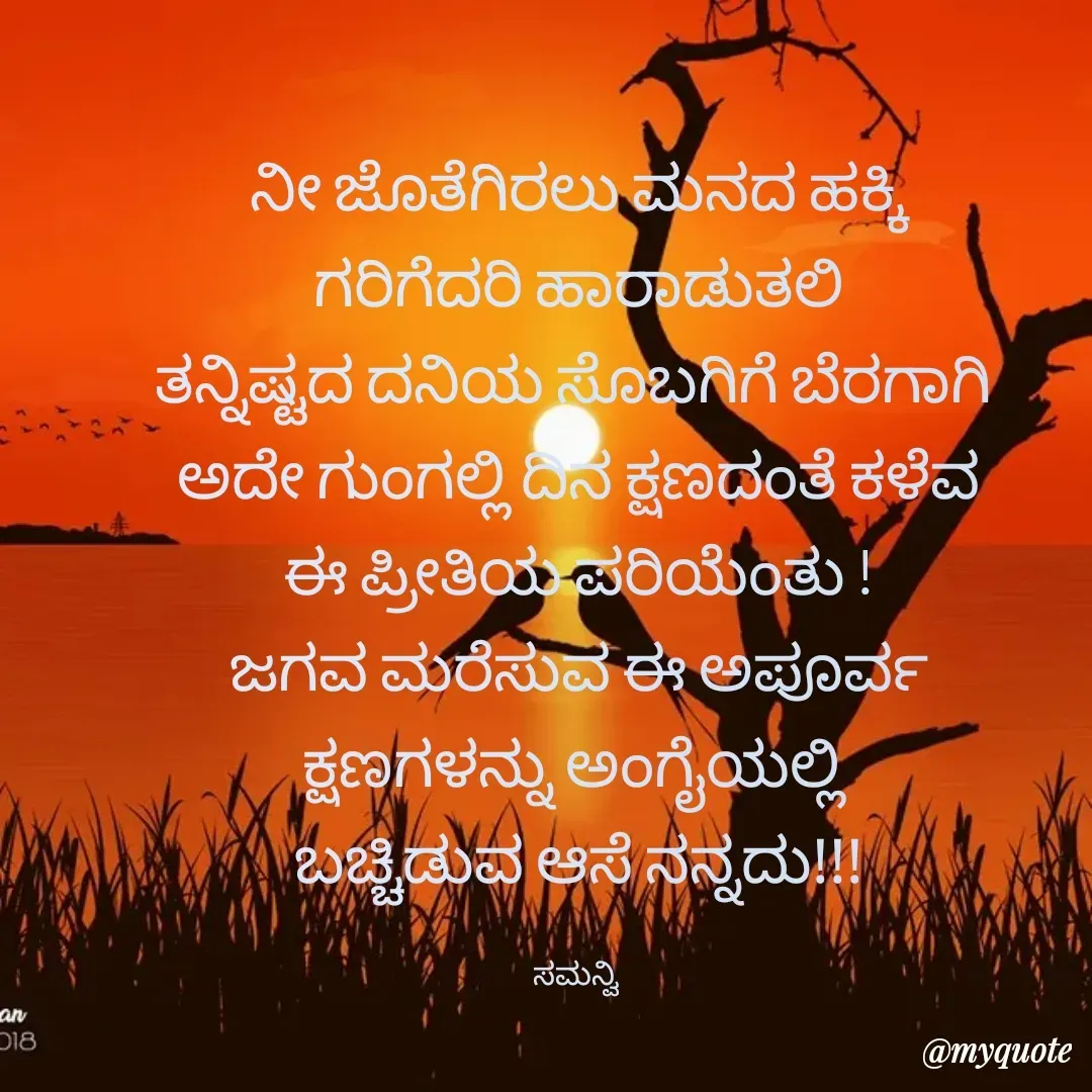 Quote by ಸಮನ್ವಿ - ನೀ ಜೊತೆಗಿರಲು ಮನದ ಹಕ್ಕಿ
ಗರಿಗೆದರಿ ಹಾರಾಡುತಲಿ
ತನ್ನಿಷ್ಟದ ದನಿಯ ಸೊಬಗಿಗೆ ಬೆರಗಾಗಿ 
ಅದೇ ಗುಂಗಲ್ಲಿ ದಿನ ಕ್ಷಣದಂತೆ ಕಳೆವ
ಈ ಪ್ರೀತಿಯ ಪರಿಯೆಂತು !
ಜಗವ ಮರೆಸುವ ಈ ಅಪೂರ್ವ
ಕ್ಷಣಗಳನ್ನು ಅಂಗೈಯಲ್ಲಿ 
ಬಚ್ಚಿಡುವ ಆಸೆ ನನ್ನದು!!!

ಸಮನ್ವಿ  - Made using Quotes Creator App, Post Maker App