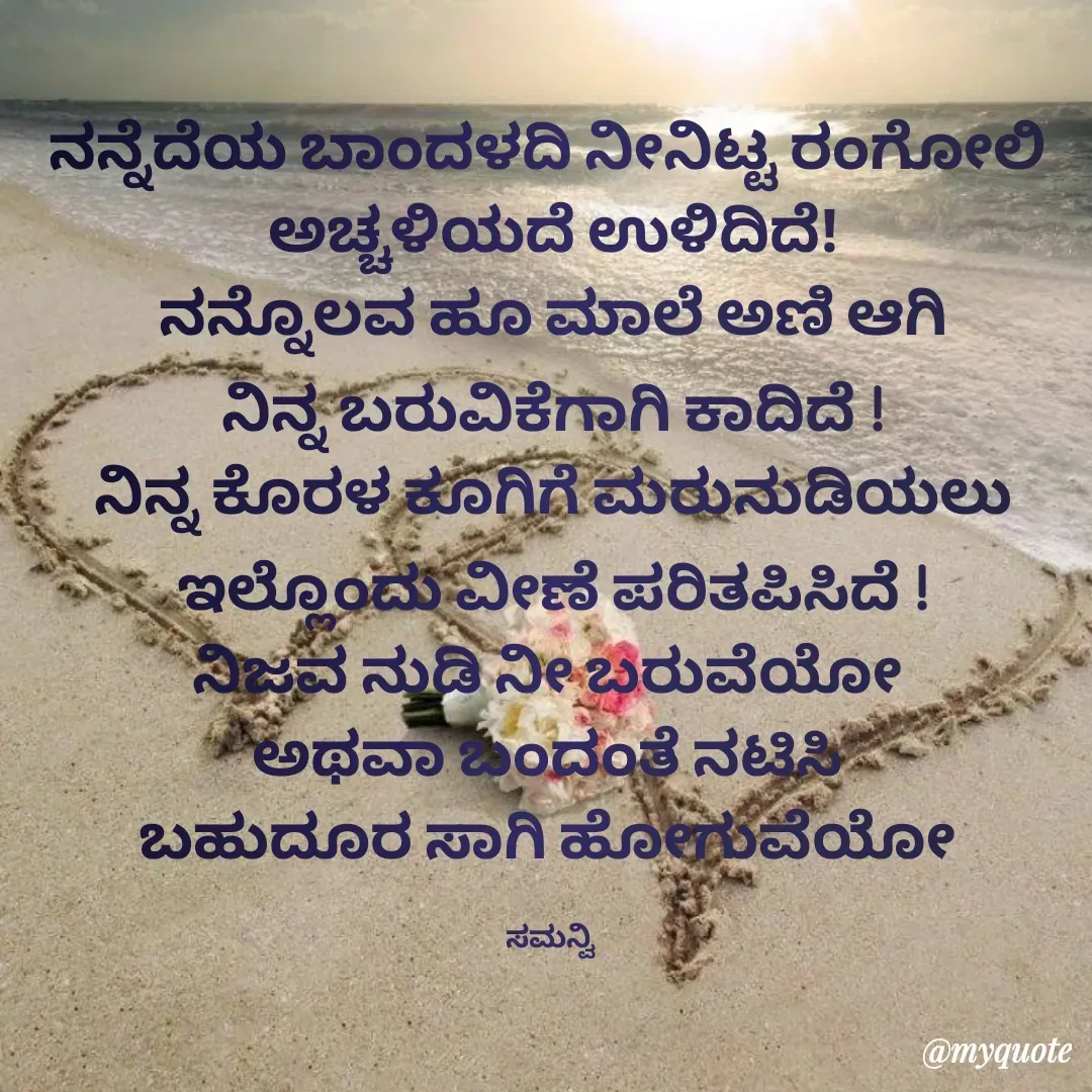 Quote by ಸಮನ್ವಿ - ನನ್ನೆದೆಯ ಬಾಂದಳದಿ ನೀನಿಟ್ಟ ರಂಗೋಲಿ 
ಅಚ್ಚಳಿಯದೆ ಉಳಿದಿದೆ!
ನನ್ನೊಲವ ಹೂ ಮಾಲೆ ಅಣಿ ಆಗಿ
ನಿನ್ನ ಬರುವಿಕೆಗಾಗಿ ಕಾದಿದೆ !
ನಿನ್ನ ಕೊರಳ ಕೂಗಿಗೆ ಮರುನುಡಿಯಲು
ಇಲ್ಲೊಂದು ವೀಣೆ ಪರಿತಪಿಸಿದೆ !
ನಿಜವ ನುಡಿ ನೀ ಬರುವೆಯೋ 
ಅಥವಾ ಬಂದಂತೆ ನಟಿಸಿ 
ಬಹುದೂರ ಸಾಗಿ ಹೋಗುವೆಯೋ 

ಸಮನ್ವಿ  - Made using Quotes Creator App, Post Maker App