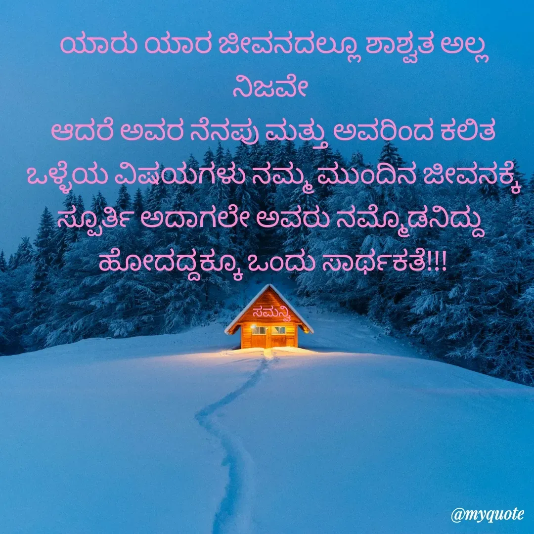 Quote by ಸಮನ್ವಿ - ಯಾರು ಯಾರ ಜೀವನದಲ್ಲೂ ಶಾಶ್ವತ ಅಲ್ಲ ನಿಜವೇ 
ಆದರೆ ಅವರ ನೆನಪು ಮತ್ತು ಅವರಿಂದ ಕಲಿತ
ಒಳ್ಳೆಯ ವಿಷಯಗಳು ನಮ್ಮ ಮುಂದಿನ ಜೀವನಕ್ಕೆ
ಸ್ಪೂರ್ತಿ ಅದಾಗಲೇ ಅವರು ನಮ್ಮೊಡನಿದ್ದು 
ಹೋದದ್ದಕ್ಕೂ ಒಂದು ಸಾರ್ಥಕತೆ!!!

ಸಮನ್ವಿ  - Made using Quotes Creator App, Post Maker App