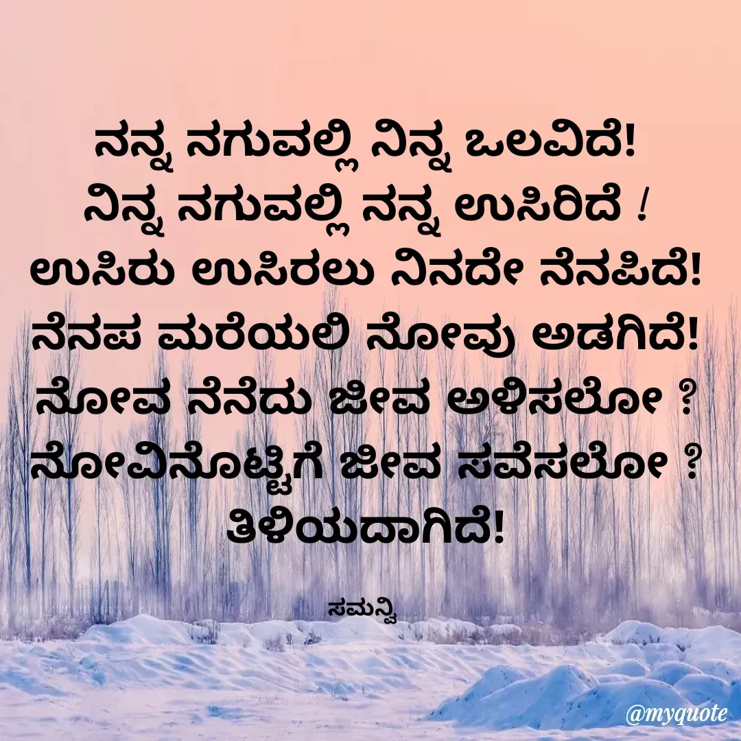 Quote by ಸಮನ್ವಿ - ನನ್ನ ನಗುವಲ್ಲಿ ನಿನ್ನ ಒಲವಿದೆ!
ನಿನ್ನ ನಗುವಲ್ಲಿ ನನ್ನ ಉಸಿರಿದೆ !
ಉಸಿರು ಉಸಿರಲು ನಿನದೇ ನೆನಪಿದೆ!
ನೆನಪ ಮರೆಯಲಿ ನೋವು ಅಡಗಿದೆ!
ನೋವ ನೆನೆದು ಜೀವ ಅಳಿಸಲೋ ?
ನೋವಿನೊಟ್ಟಿಗೆ ಜೀವ ಸವೆಸಲೋ ?
ತಿಳಿಯದಾಗಿದೆ!

ಸಮನ್ವಿ  - Made using Quotes Creator App, Post Maker App