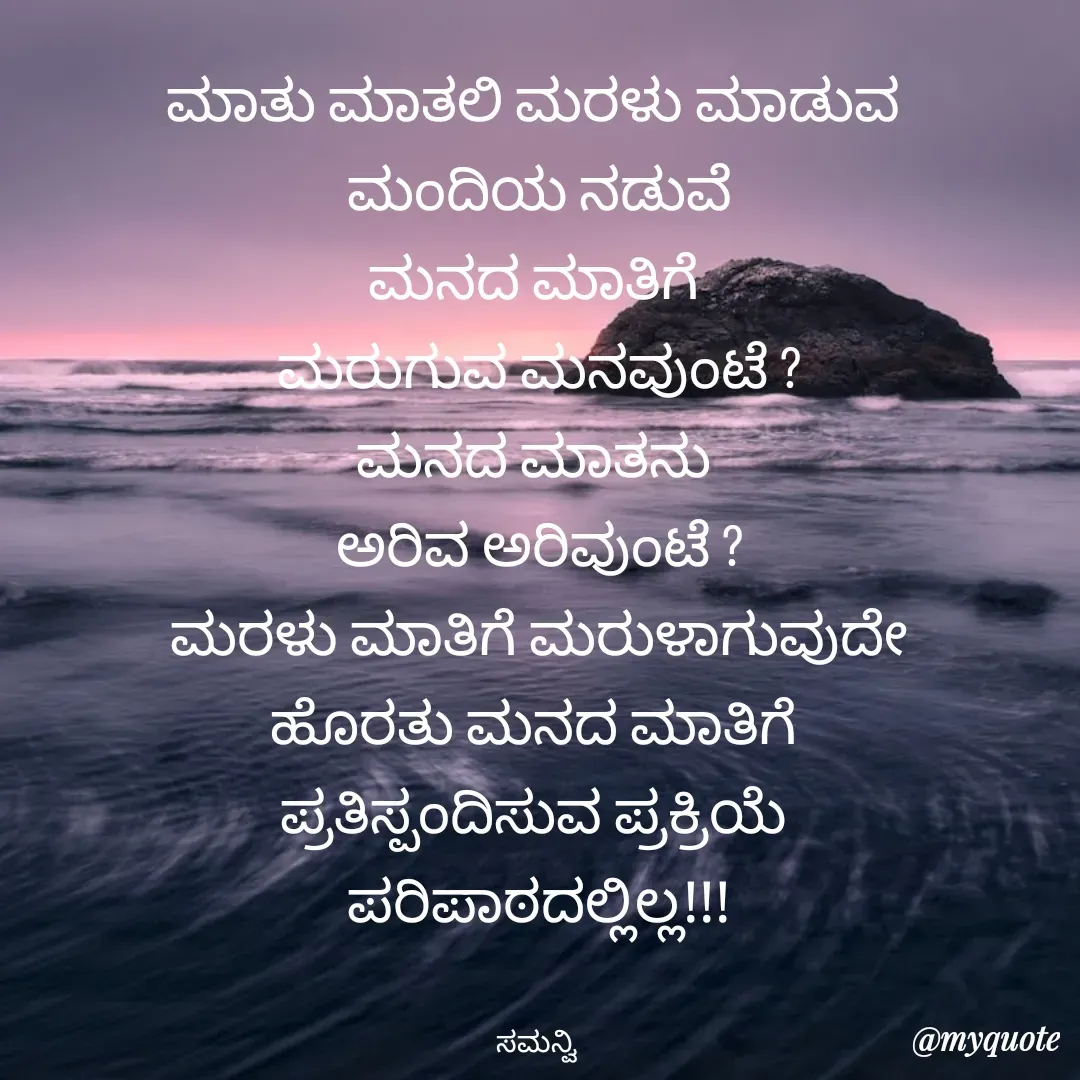 Quote by ಸಮನ್ವಿ - ಮಾತು ಮಾತಲಿ ಮರಳು ಮಾಡುವ 
ಮಂದಿಯ ನಡುವೆ
ಮನದ ಮಾತಿಗೆ 
ಮರುಗುವ ಮನವುಂಟೆ ?
ಮನದ ಮಾತನು 
ಅರಿವ ಅರಿವುಂಟೆ ?
ಮರಳು ಮಾತಿಗೆ ಮರುಳಾಗುವುದೇ
ಹೊರತು ಮನದ ಮಾತಿಗೆ 
ಪ್ರತಿಸ್ಪಂದಿಸುವ ಪ್ರಕ್ರಿಯೆ 
ಪರಿಪಾಠದಲ್ಲಿಲ್ಲ!!!


ಸಮನ್ವಿ  - Made using Quotes Creator App, Post Maker App