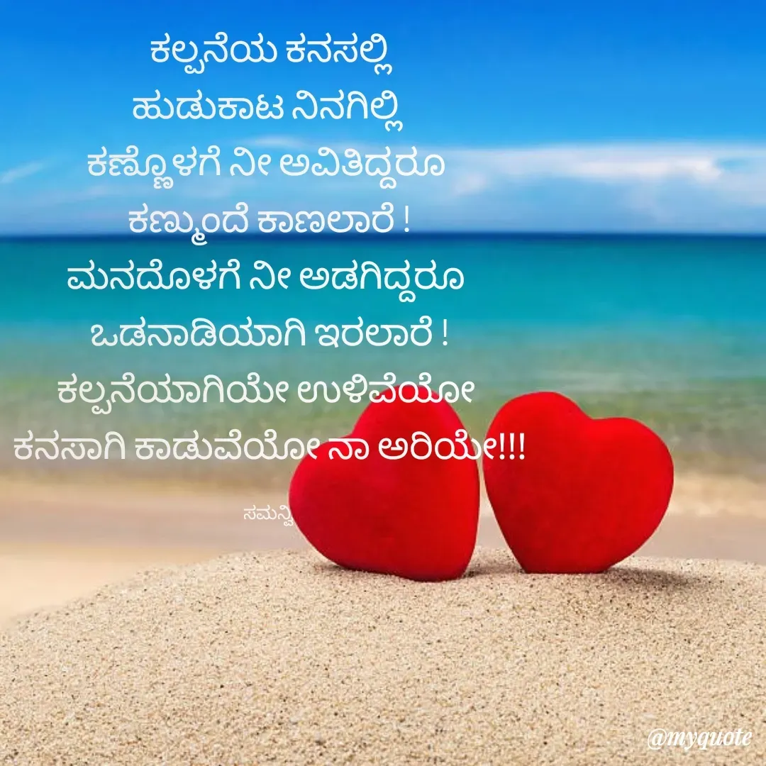 Quote by ಸಮನ್ವಿ - ಕಲ್ಪನೆಯ ಕನಸಲ್ಲಿ
ಹುಡುಕಾಟ ನಿನಗಿಲ್ಲಿ 
ಕಣ್ಣೊಳಗೆ ನೀ ಅವಿತಿದ್ದರೂ 
ಕಣ್ಮುಂದೆ ಕಾಣಲಾರೆ !
ಮನದೊಳಗೆ ನೀ ಅಡಗಿದ್ದರೂ 
ಒಡನಾಡಿಯಾಗಿ ಇರಲಾರೆ !
ಕಲ್ಪನೆಯಾಗಿಯೇ ಉಳಿವೆಯೋ 
ಕನಸಾಗಿ ಕಾಡುವೆಯೋ ನಾ ಅರಿಯೇ!!!

ಸಮನ್ವಿ  - Made using Quotes Creator App, Post Maker App