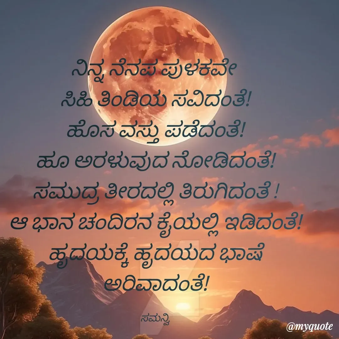 Quote by ಸಮನ್ವಿ - ನಿನ್ನ ನೆನಪ ಪುಳಕವೇ 
ಸಿಹಿ ತಿಂಡಿಯ ಸವಿದಂತೆ!
ಹೊಸ ವಸ್ತು ಪಡೆದಂತೆ!
ಹೂ ಅರಳುವುದ ನೋಡಿದಂತೆ!
ಸಮುದ್ರ ತೀರದಲ್ಲಿ ತಿರುಗಿದಂತೆ !
ಆ ಭಾನ ಚಂದಿರನ ಕೈಯಲ್ಲಿ ಇಡಿದಂತೆ!
ಹೃದಯಕ್ಕೆ ಹೃದಯದ ಭಾಷೆ ಅರಿವಾದಂತೆ!

ಸಮನ್ವಿ - Made using Quotes Creator App, Post Maker App