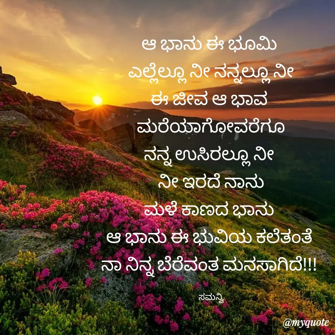 Quote by ಸಮನ್ವಿ - ಆ ಭಾನು ಈ ಭೂಮಿ 
ಎಲ್ಲೆಲ್ಲೂ ನೀ ನನ್ನಲ್ಲೂ ನೀ
ಈ ಜೀವ ಆ ಭಾವ 
ಮರೆಯಾಗೋವರೆಗೂ
ನನ್ನ ಉಸಿರಲ್ಲೂ ನೀ 
ನೀ ಇರದೆ ನಾನು
ಮಳೆ ಕಾಣದ ಭಾನು 
ಆ ಭಾನು ಈ ಭುವಿಯ ಕಲೆತಂತೆ 
ನಾ ನಿನ್ನ ಬೆರೆವಂತ ಮನಸಾಗಿದೆ!!! 

ಸಮನ್ವಿ - Made using Quotes Creator App, Post Maker App