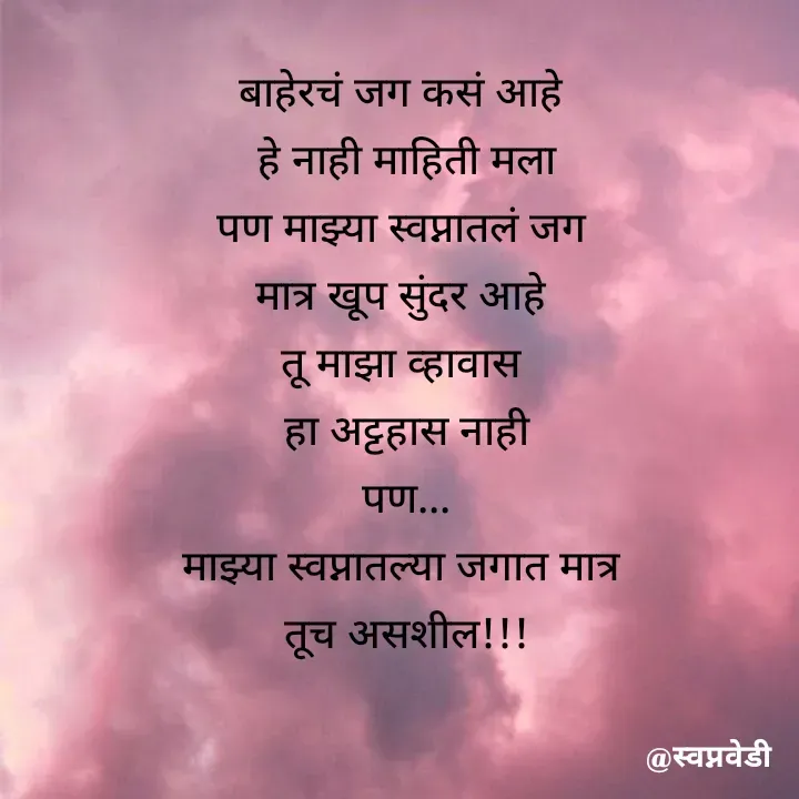 Quote by स्वप्नवेडी - बाहेरचं जग कसं आहे 
हे नाही माहिती मला
पण माझ्या स्वप्नातलं जग 
मात्र खूप सुंदर आहे 
तू माझा व्हावास 
हा अट्टहास नाही
पण...
माझ्या स्वप्नातल्या जगात मात्र 
तूच असशील!!! - Made using Quotes Creator App, Post Maker App