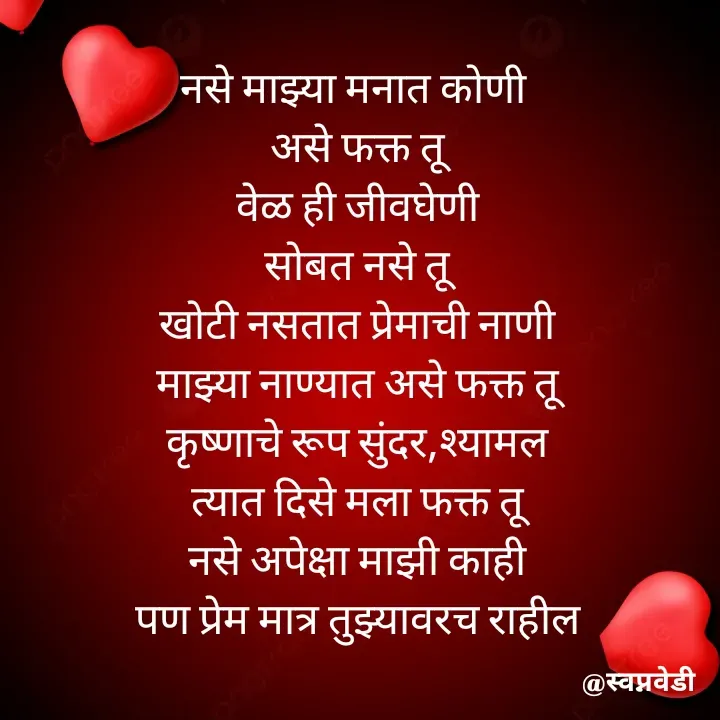 Quote by स्वप्नवेडी - नसे माझ्या मनात कोणी 
असे फक्त तू
वेळ ही जीवघेणी
सोबत नसे तू
खोटी नसतात प्रेमाची नाणी
माझ्या नाण्यात असे फक्त तू
कृष्णाचे रूप सुंदर,श्यामल
त्यात दिसे मला फक्त तू
नसे अपेक्षा माझी काही
पण प्रेम मात्र तुझ्यावरच राहील

 - Made using Quotes Creator App, Post Maker App
