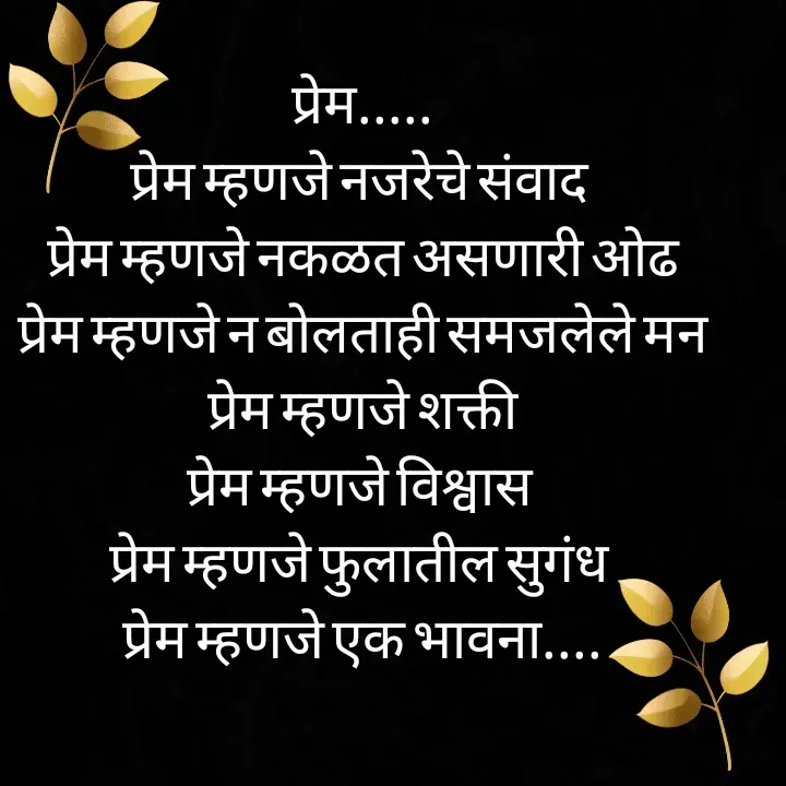 Quote by स्वप्नवेडी - प्रेम.....
प्रेम म्हणजे नजरेचे संवाद 
प्रेम म्हणजे नकळत असणारी ओढ
प्रेम म्हणजे न बोलताही समजलेले मन
प्रेम म्हणजे शक्ती
प्रेम म्हणजे विश्वास 
प्रेम म्हणजे फुलातील सुगंध 
प्रेम म्हणजे एक भावना.... - Made using Quotes Creator App, Post Maker App