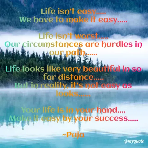 Quotes by PUJA BISOYI - Life isn't easy.....
We have to make it easy.....

Life isn't worst.....
Our circumstances are hurdles in our path......

Life looks like very beautiful in so far distance.....
But in reality, it's not easy as looks......

Your life is in your hand....
Make it easy by your success.....

~Puja