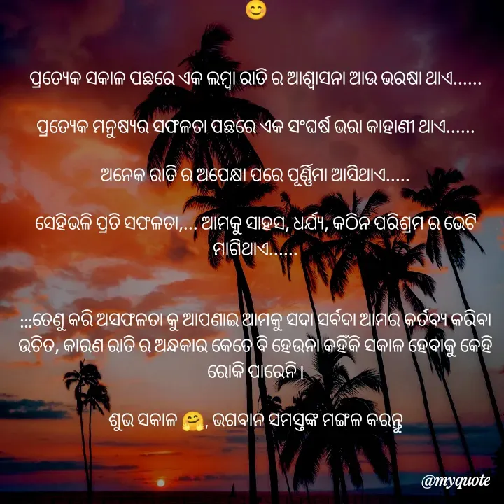 Quote by PUJA BISOYI - 😊


ପ୍ରତ୍ୟେକ ସକାଳ ପଛରେ ଏକ ଲମ୍ବା ରାତି ର ଆଶ୍ୱାସନା ଆଉ ଭରଷା ଥାଏ......

ପ୍ରତ୍ୟେକ ମନୁଷ୍ୟର ସଫଳତା ପଛରେ ଏକ ସଂଘର୍ଷ ଭରା କାହାଣୀ ଥାଏ......

ଅନେକ ରାତି ର ଅପେକ୍ଷା ପରେ ପୂର୍ଣ୍ଣିମା ଆସିଥାଏ.....

ସେହିଭଳି ପ୍ରତି ସଫଳତା,... ଆମକୁ ସାହସ, ଧର୍ଯ୍ୟ, କଠିନ ପରିଶ୍ରମ ର ଭେଟି ମାଗିଥାଏ......


:::ତେଣୁ କରି ଅସଫଳତା କୁ ଆପଣାଇ ଆମକୁ ସଦା ସର୍ବଦା ଆମର କର୍ତବ୍ୟ କରିବା ଉଚିତ, କାରଣ ରାତି ର ଅନ୍ଧକାର କେତେ ବି ହେଉନା କହିଁକି ସକାଳ ହେବାକୁ କେହି ରୋକି ପାରେନି l

ଶୁଭ ସକାଳ 🤗, ଭଗବାନ ସମସ୍ତଙ୍କ ମଙ୍ଗଳ କରନ୍ତୁ - Made using Quotes Creator App, Post Maker App