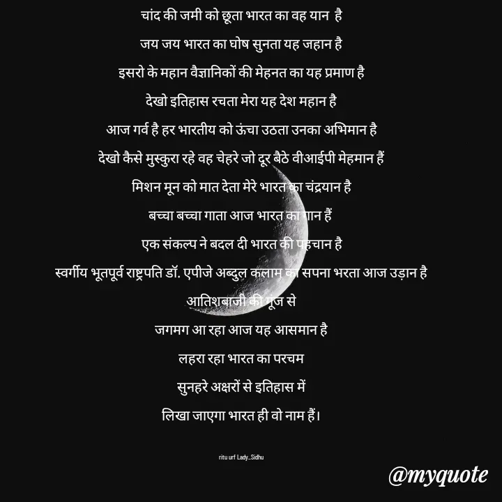 Quote by ritu mishra - चांद की जमी को छूता भारत का वह यान  है
जय जय भारत का घोष सुनता यह जहान है
इसरो के महान वैज्ञानिकों की मेहनत का यह प्रमाण है
देखो इतिहास रचता मेरा यह देश महान है
आज गर्व है हर भारतीय को ऊंचा उठता उनका अभिमान है
देखो कैसे मुस्कुरा रहे वह चेहरे जो दूर बैठे वीआईपी मेहमान हैं
मिशन मून को मात देता मेरे भारत का चंद्रयान है
बच्चा बच्चा गाता आज भारत का गान हैं 
एक संकल्प ने बदल दी भारत की पहचान है
स्वर्गीय भूतपूर्व राष्ट्रपति डॉ. एपीजे अब्दुल कलाम का सपना भरता आज उड़ान है
आतिशबाजी की गूंज से
जगमग आ रहा आज यह आसमान है
लहरा रहा भारत का परचम
सुनहरे अक्षरों से इतिहास में
लिखा जाएगा भारत ही वो नाम हैं।

ritu urf Lady_Sidhu - Made using Quotes Creator App, Post Maker App