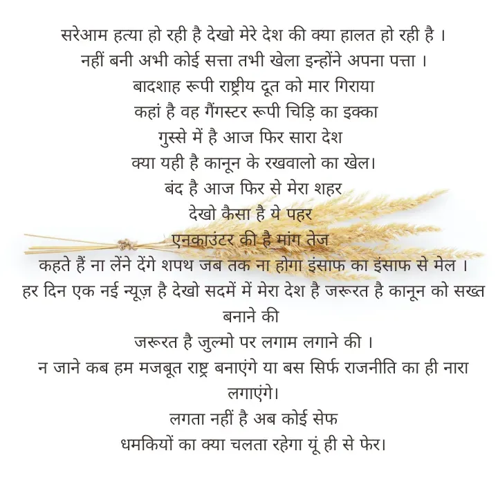 Quote by ritu mishra - सरेआम हत्या हो रही है देखो मेरे देश की क्या हालत हो रही है ।
नहीं बनी अभी कोई सत्ता तभी खेला इन्होंने अपना पत्ता ।
बादशाह रूपी राष्ट्रीय दूत को मार गिराया
 कहांं है वह गैंगस्टर रूपी चिड़ि का इक्का
गुस्से में है आज फिर सारा देश 
क्या यही है कानून के रखवालो का खेल।
 बंद है आज फिर से मेरा शहर 
देखो कैसा है ये पहर 
एनकाउंटर की है मांग तेज 
कहते हैं ना लेंने देंगे शपथ जब तक ना होगा इंसाफ का इंसाफ से मेल ।
हर दिन एक नई न्यूज़ है देखो सदमें में मेरा देश है जरूरत है कानून को सख्त बनाने की 
जरूरत है जुल्मो पर लगाम लगाने की ।
न जाने कब हम मजबूत राष्ट्र बनाएंगे या बस सिर्फ राजनीति का ही नारा लगाएंगे।
 लगता नहीं है अब कोई सेफ 
धमकियों का क्या चलता रहेगा यूं ही से फेर। - Made using Quotes Creator App, Post Maker App