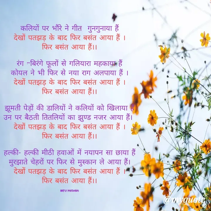 Quote by ritu mishra - कलियों पर भौंरे ने गीत  गुनगुनाया हैं
देखों पतझड़ के बाद फिर बसंत आया हैं ।
फिर बसंत आया हैं।।

रंग -बिरंगे फूलों से गलियारा महकाया हैं
कोयल ने भी फिर से नया राग अलपाया हैं ।
देखों पतझड़ के बाद फिर बसंत आया हैं ।
फिर बसंत आया हैं।।

झूमती पेड़ों की डालियों ने कलियों को खिलाया हैं
उन पर बैठती तितलियों का झुण्ड नजर आया हैं। 
देखों पतझड़ के बाद फिर बसंत आया हैं ।
फिर बसंत आया हैं।।

 हल्की- हल्की मीठी हवाओं में नयापन सा छाया हैं 
मुरझाते चेहरों पर फिर से मुस्कान ले आया हैं।
देखों पतझड़ के बाद फिर बसंत आया हैं ।
फिर बसंत आया हैं।।

Ritu Mishra - Made using Quotes Creator App, Post Maker App