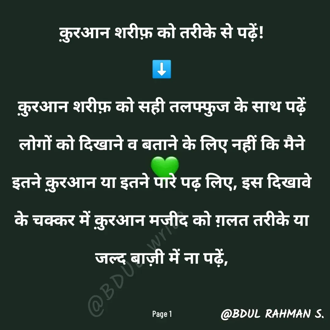 Quote by Abdur Rahman - क़ुरआन शरीफ़ को तरीके से पढ़ें!
⬇️
क़ुरआन शरीफ़ को सही तलफ्फुज के साथ पढ़ें लोगों को दिखाने व बताने के लिए नहीं कि मैने इतने क़ुरआन या इतने पारे पढ़ लिए, इस दिखावे के चक्कर में क़ुरआन मजीद को ग़लत तरीके या जल्द बाज़ी में ना पढ़ें,

Page 1@BDUL write - Made using Quotes Creator App, Post Maker App