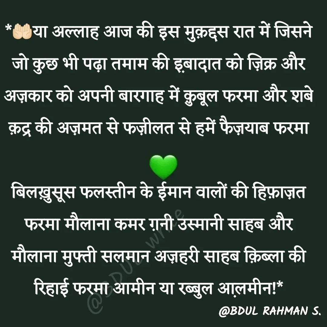 Quote by Abdur Rahman - *🤲🏻या अल्लाह आज की इस मुक़द्दस रात में जिसने जो कुछ भी पढ़ा तमाम की इ़बादात को ज़िक्र और अज़कार को अपनी बारगाह में क़ुबूल फरमा और शबे क़द्र की अज़मत से फज़ीलत से हमें फैज़याब फरमा

बिलख़ुसूस फलस्तीन के ईमान वालों की हिफ़ाज़त फरमा मौलाना कमर ग़नी उस्मानी साहब और मौलाना मुफ्ती सलमान अज़हरी साहब क़िब्ला की रिहाई फरमा आमीन या रब्बुल आ़लमीन!* - Made using Quotes Creator App, Post Maker App