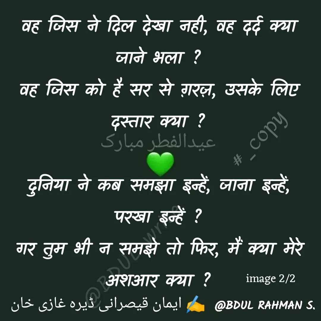 Quote by Abdur Rahman - عیدالفطر مبارک वह जिस ने दिल देखा नही, वह दर्द क्या जाने भला ?
वह जिस को है सर से ग़रज़, उसके लिए दस्तार क्या ?

दुनिया ने कब समझा इन्हें, जाना इन्हें, परखा इन्हें ?
गर तुम भी न समझे तो फिर, मैं क्या मेरे अशआर क्या ?image 2/2✍️ ایمان قیصرانی ڈیرہ غازی خان#_copy - Made using Quotes Creator App, Post Maker App