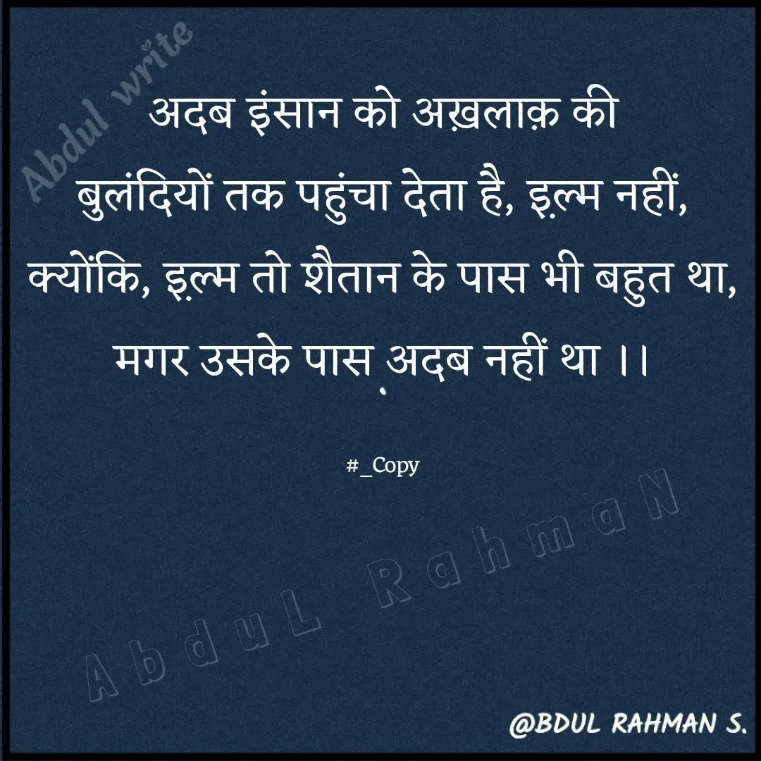 Quote by Abdur Rahman - अदब इंसान को अख़लाक़ की
बुलंदियों तक पहुंचा देता है, इ़ल्म नहीं,
क्योंकि, इ़ल्म तो शैतान के पास भी बहुत था,
मगर उसके पास अदब नहीं था ।।

#_CopyAbduL RahmaN - Made using Quotes Creator App, Post Maker App