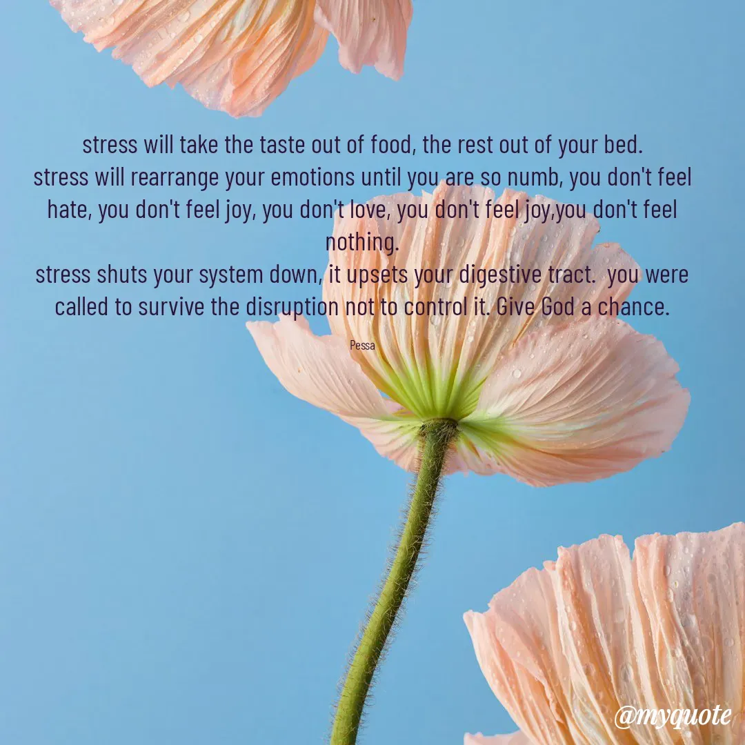 Quote by Joseph Pessa - stress will take the taste out of food, the rest out of your bed.
stress will rearrange your emotions until you are so numb, you don't feel hate, you don't feel joy, you don't love, you don't feel joy,you don't feel nothing.
stress shuts your system down, it upsets your digestive tract.  you were called to survive the disruption not to control it. Give God a chance.

Pessa - Made using Quotes Creator App, Post Maker App