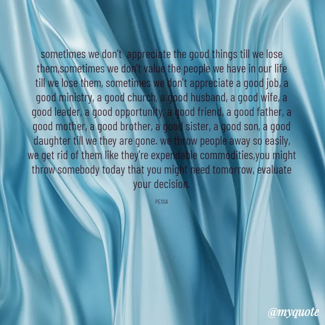 Quote by Joseph Pessa - sometimes we don't  appreciate the good things till we lose them,sometimes we don't value the people we have in our life till we lose them, sometimes we don't appreciate a good job, a good ministry, a good church, a good husband, a good wife, a good leader, a good opportunity, a good friend, a good father, a good mother, a good brother, a good sister, a good son, a good daughter till we they are gone. we throw people away so easily, we get rid of them like they're expendable commodities,you might throw somebody today that you might need tomorrow, evaluate your decision.

PESSA - Made using Quotes Creator App, Post Maker App