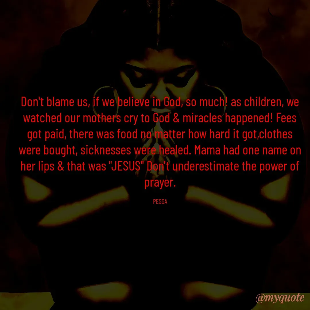 Quote by Joseph Pessa - Don't blame us, if we believe in God, so much! as children, we watched our mothers cry to God & miracles happened! Fees got paid, there was food no matter how hard it got,clothes were bought, sicknesses were healed. Mama had one name on her lips & that was "JESUS" Don't underestimate the power of prayer.

PESSA - Made using Quotes Creator App, Post Maker App