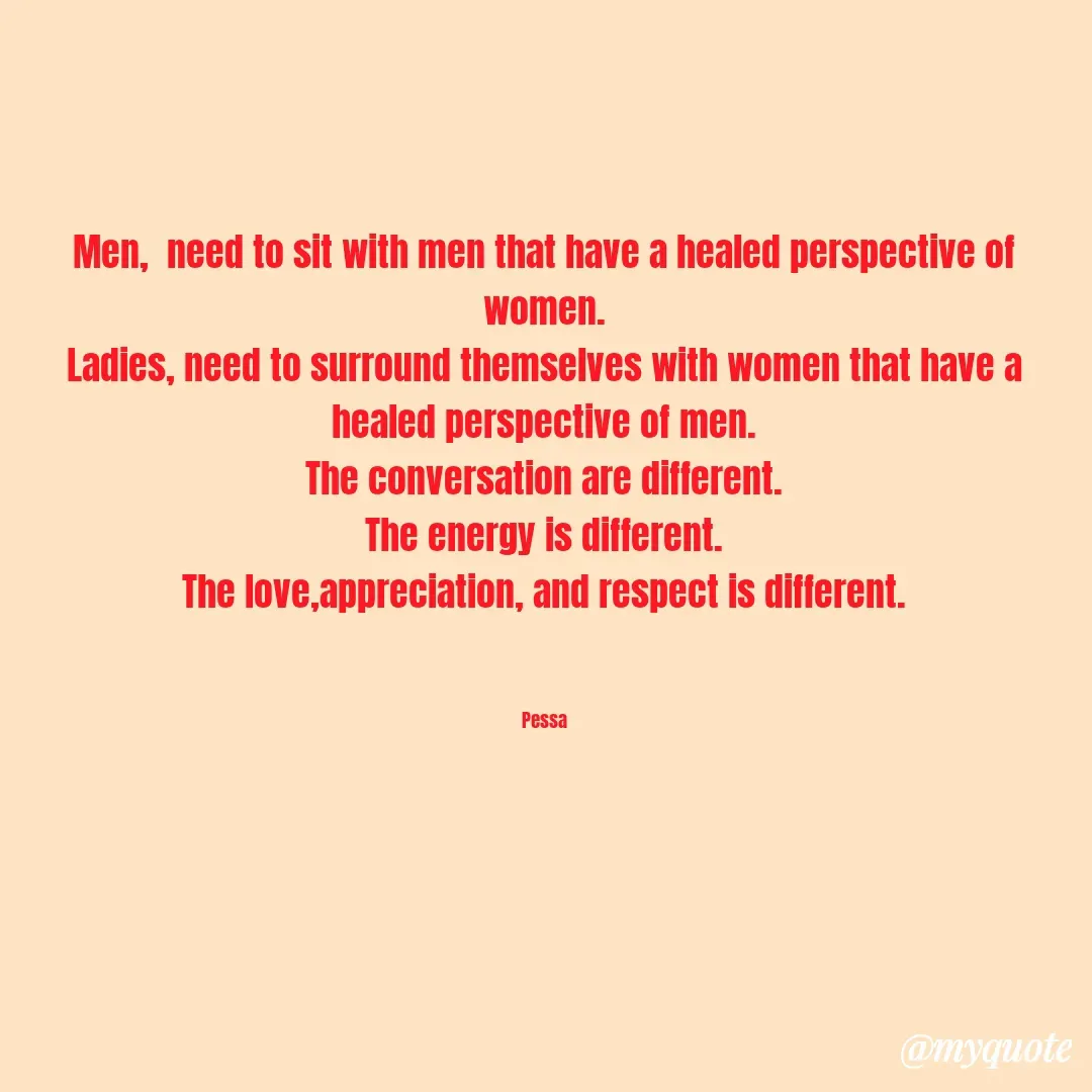 Quote by Joseph Pessa - Men,  need to sit with men that have a healed perspective of women.
Ladies, need to surround themselves with women that have a healed perspective of men.
The conversation are different.
The energy is different.
The love,appreciation, and respect is different.
 

Pessa - Made using Quotes Creator App, Post Maker App