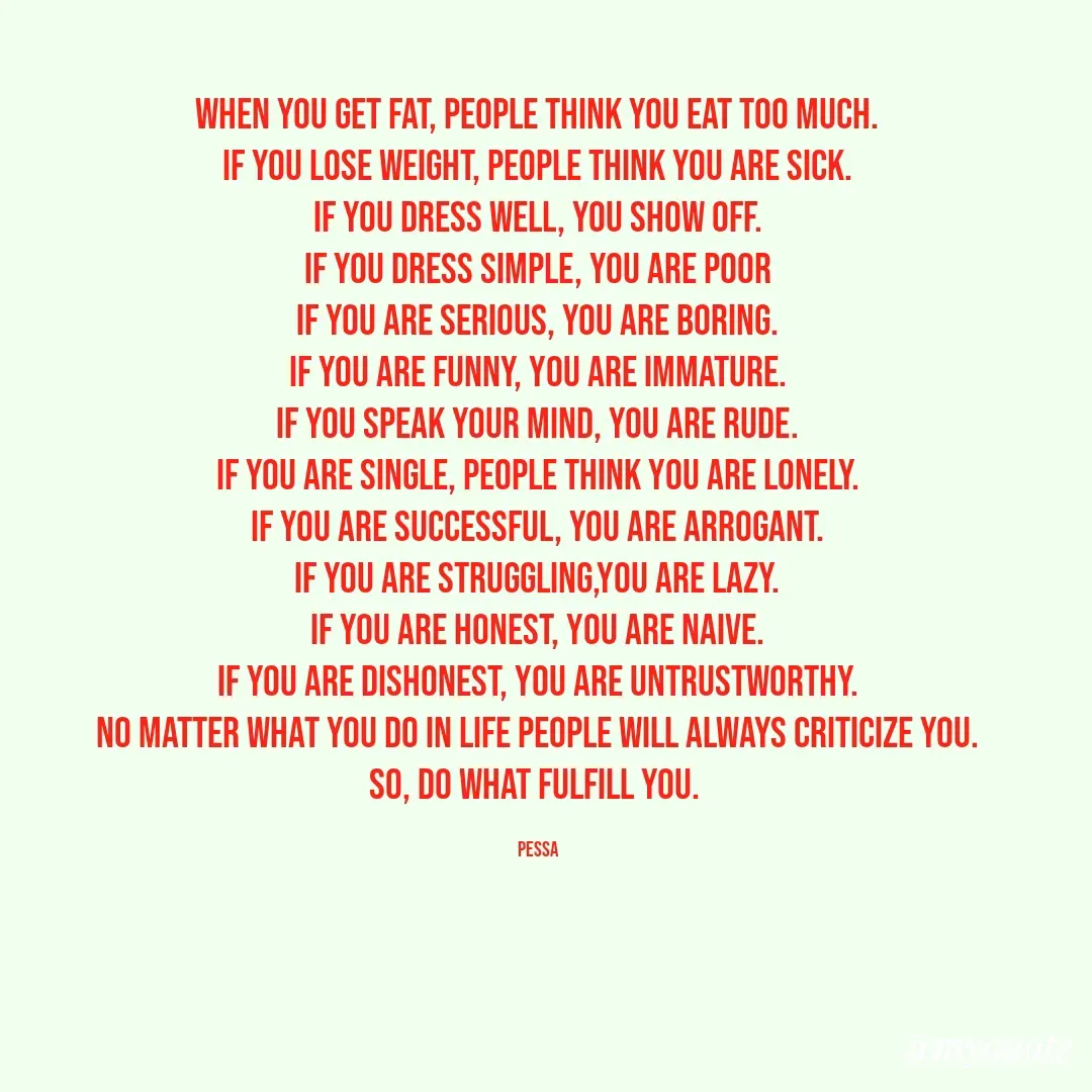 Quote by Joseph Pessa - When you get fat, people think you eat too much.
If you lose weight, people think you are sick.
If you dress well, you show off.
If you dress simple, you are poor
If you are serious, you are boring.
If you are funny, you are immature.
If you speak your mind, you are rude.
If you are single, people think you are lonely.
If you are successful, you are arrogant.
If you are struggling,you are lazy.
If you are honest, you are naive.
If you are dishonest, you are untrustworthy.
no matter what you do in life people will always criticize you.
so, do what fulfill you. 

Pessa - Made using Quotes Creator App, Post Maker App