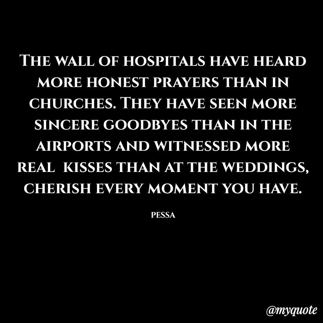 Quote by Joseph Pessa - The wall of hospitals have heard more honest prayers than in churches. They have seen more sincere goodbyes than in the airports and witnessed more real  kisses than at the weddings, cherish every moment you have.

PESSA - Made using Quotes Creator App, Post Maker App