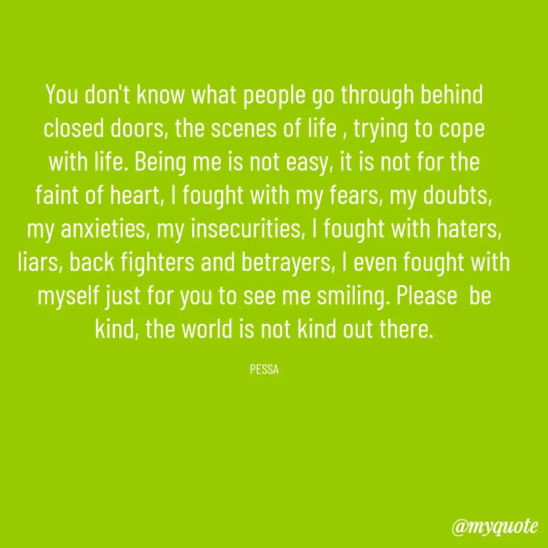 Quote by Joseph Pessa - You don't know what people go through behind closed doors, the scenes of life , trying to cope with life. Being me is not easy, it is not for the faint of heart, I fought with my fears, my doubts, my anxieties, my insecurities, I fought with haters, liars, back fighters and betrayers, I even fought with myself just for you to see me smiling. Please  be kind, the world is not kind out there.

PESSA - Made using Quotes Creator App, Post Maker App