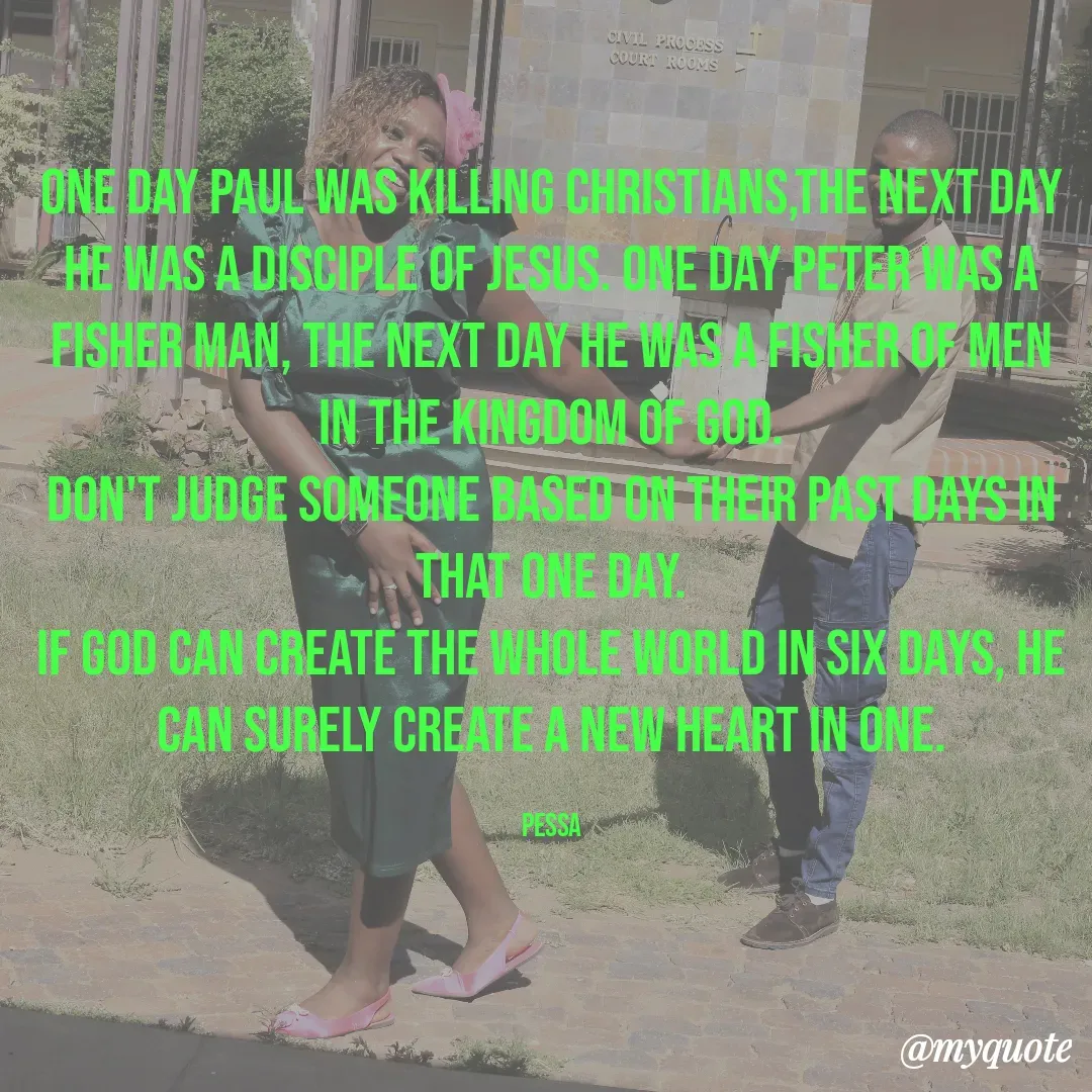 Quote by Joseph Pessa - One day Paul was killing Christians,the next day he was a disciple of Jesus. one day Peter was a fisher man, the next day he was a fisher of men in the kingdom of God.
Don't judge someone based on their past days in that one day.
If God can create the whole world in six days, he can surely create a new heart in one.

PESSA - Made using Quotes Creator App, Post Maker App