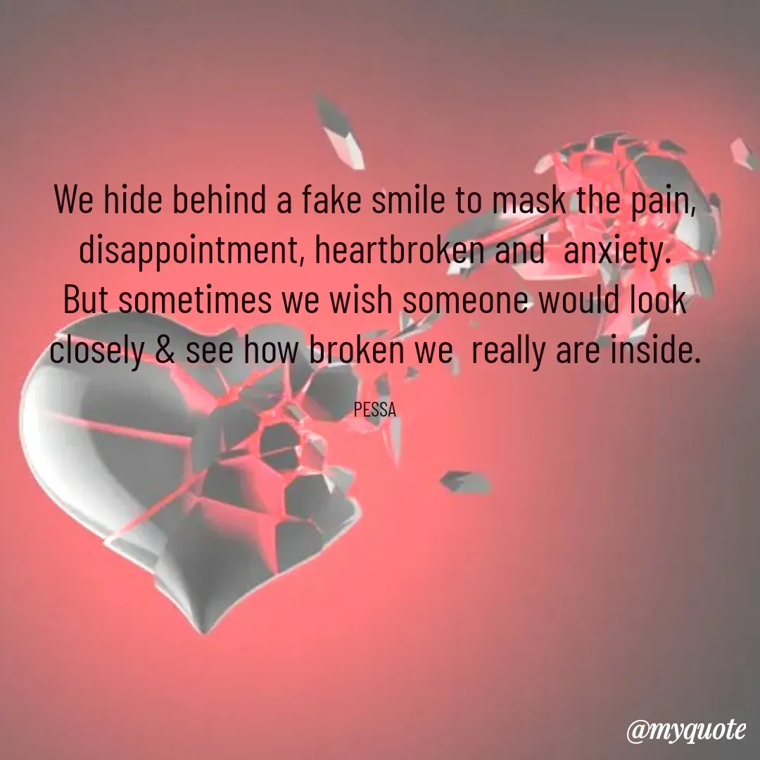 Quote by Joseph Pessa - We hide behind a fake smile to mask the pain, disappointment, heartbroken and  anxiety.
But sometimes we wish someone would look closely & see how broken we  really are inside.

PESSA - Made using Quotes Creator App, Post Maker App