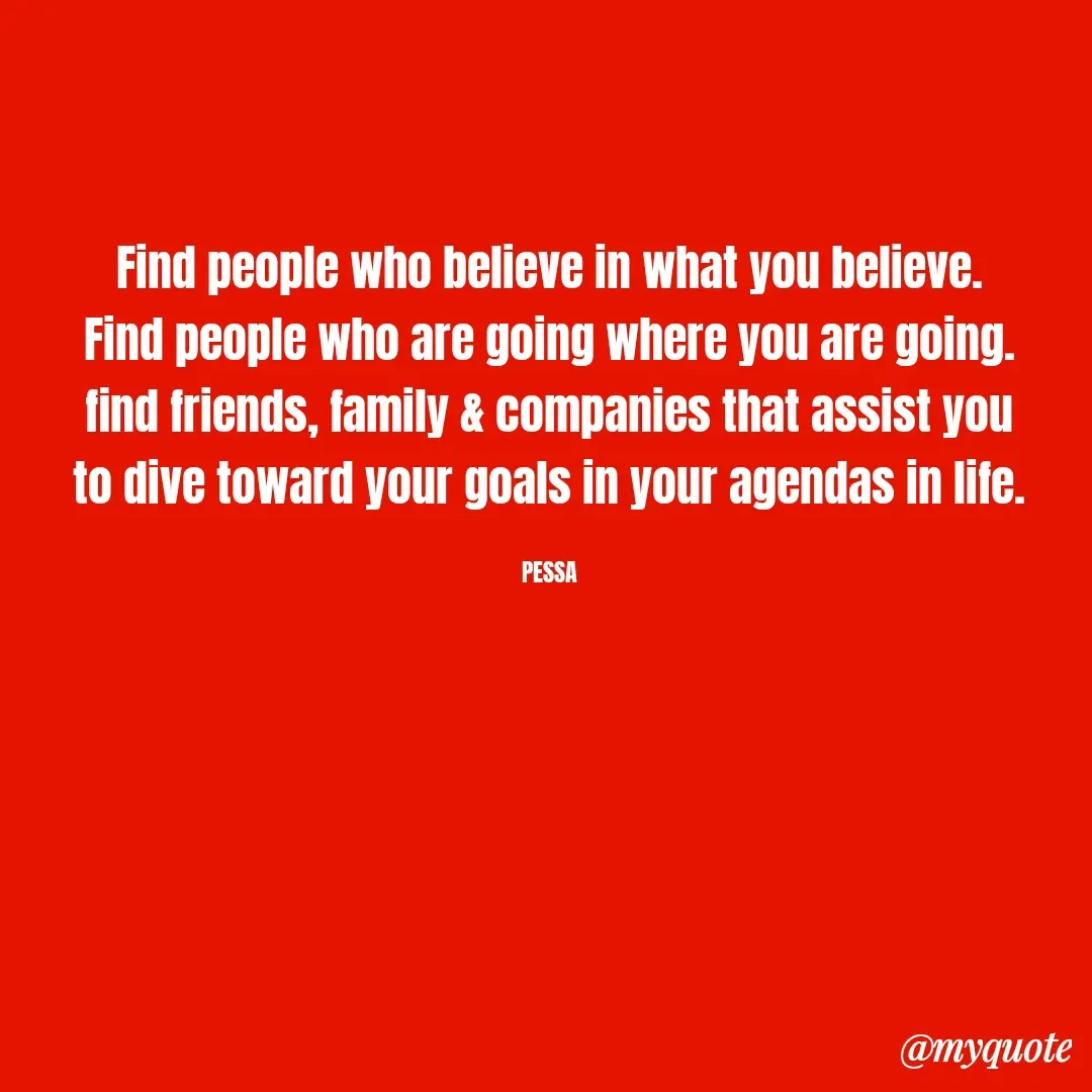Quote by Joseph Pessa - Find people who believe in what you believe.
Find people who are going where you are going.
find friends, family & companies that assist you
to dive toward your goals in your agendas in life.

PESSA - Made using Quotes Creator App, Post Maker App