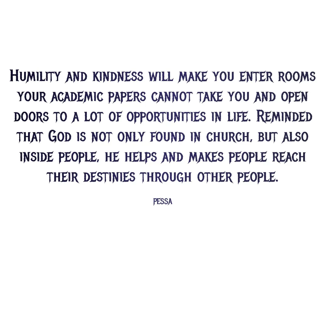 Quote by Joseph Pessa - Humility and kindness will make you enter rooms your academic papers cannot take you and open doors to a lot of opportunities in life. Reminded that God is not only found in church, but also inside people, he helps and makes people reach their destinies through other people.

PESSA - Made using Quotes Creator App, Post Maker App