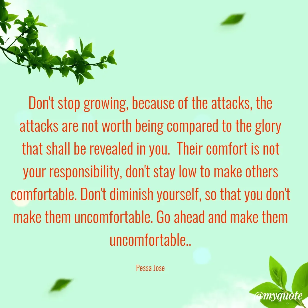Quote by Joseph Pessa - Don't stop growing, because of the attacks, the attacks are not worth being compared to the glory that shall be revealed in you.  Their comfort is not your responsibility, don't stay low to make others comfortable. Don't diminish yourself, so that you don't make them uncomfortable. Go ahead and make them uncomfortable..

Pessa Jose - Made using Quotes Creator App, Post Maker App
