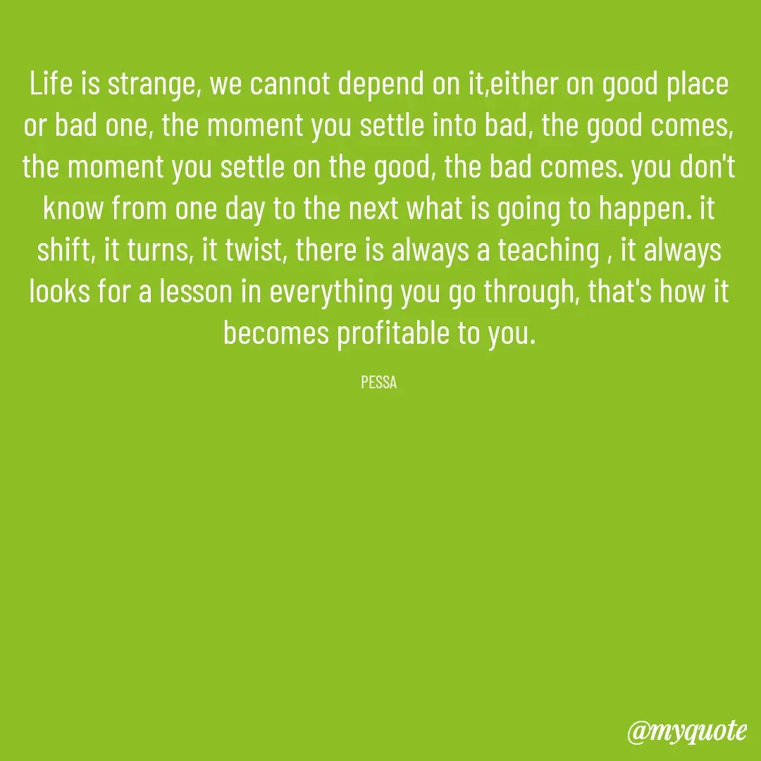 Quote by Joseph Pessa - Life is strange, we cannot depend on it,either on good place or bad one, the moment you settle into bad, the good comes, the moment you settle on the good, the bad comes. you don't know from one day to the next what is going to happen. it shift, it turns, it twist, there is always a teaching , it always looks for a lesson in everything you go through, that's how it becomes profitable to you.

PESSA - Made using Quotes Creator App, Post Maker App