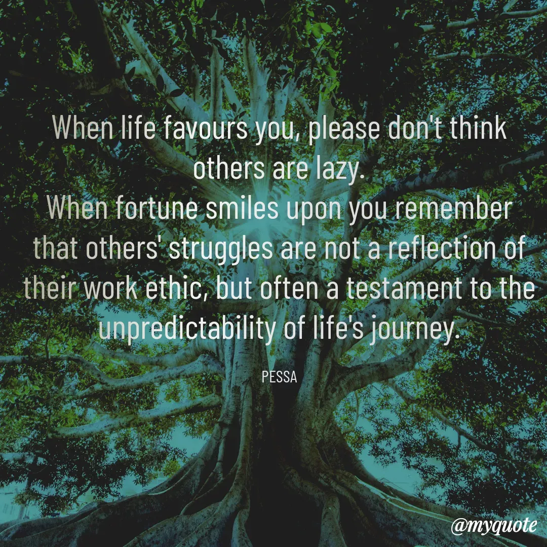 Quote by Joseph Pessa - When life favours you, please don't think others are lazy.
When fortune smiles upon you remember that others' struggles are not a reflection of their work ethic, but often a testament to the unpredictability of life's journey.

PESSA - Made using Quotes Creator App, Post Maker App