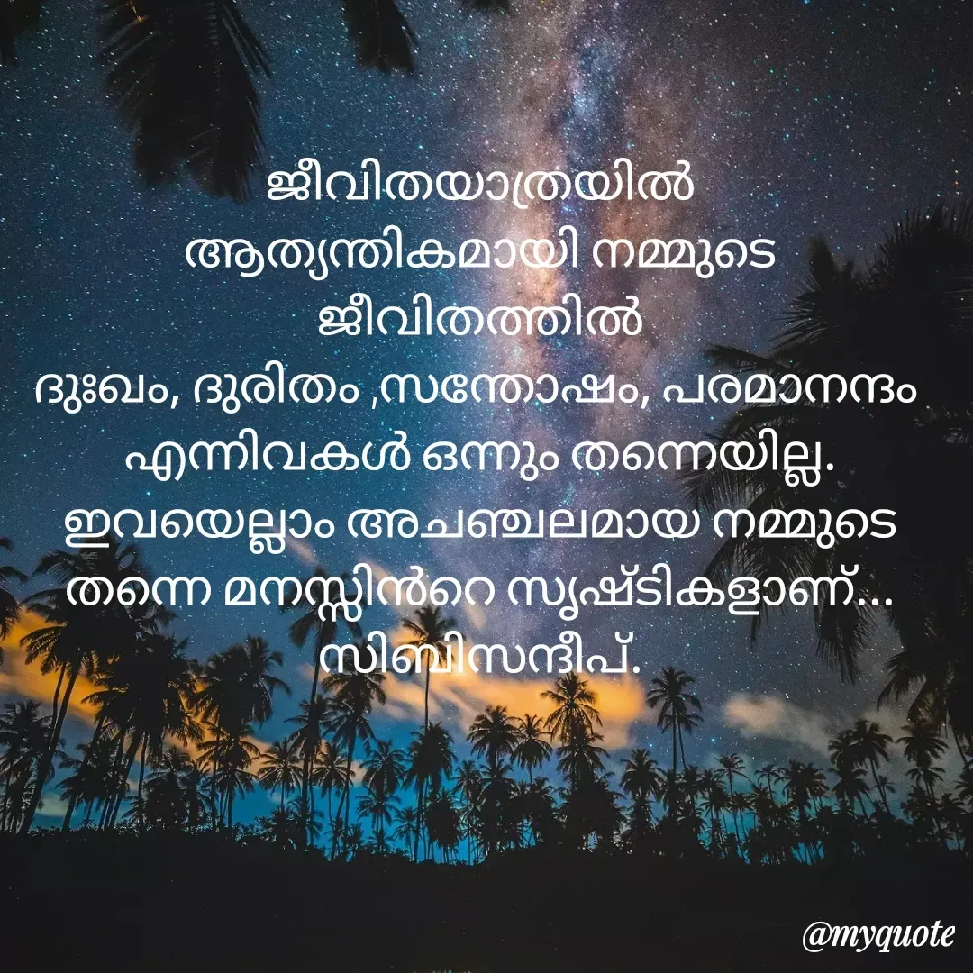 Quote by sibi babu - ജീവിതയാത്രയിൽ
ആത്യന്തികമായി നമ്മുടെ ജീവിതത്തിൽ
ദുഃഖം, ദുരിതം ,സന്തോഷം, പരമാനന്ദം 
എന്നിവകൾ ഒന്നും തന്നെയില്ല.  ഇവയെല്ലാം അചഞ്ചലമായ നമ്മുടെ
തന്നെ മനസ്സിൻറെ സൃഷ്ടികളാണ്...   സിബിസന്ദീപ്. - Made using Quotes Creator App, Post Maker App
