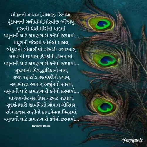 Quote by Drashti - મોહનની માયામાં,રાધાજી રિસાયા,
વૃંદાવનની ગલીયોમાં,મોરપીંછ ભીંજાયુ,
મુરતની ઘેલી,મીરાંની યાદમાં,
યમુનાની ઘાટે કામણગારો કનૈયો કરમાયો...
મથુરાની જેલમાં,ખીલેલો માધવ,
ગોકુળનો ગોવાળીયો,વાંસળી વગાડનાર,
મમતાની છાયામાં,દેવકીની ઝંખનામાં,
યમુનાની ઘાટે કામણગારો કનૈયો કરમાયો...
સુદામાનો મિત્ર,દ્વારિકાનો નાથ,
રાજા રણછોડ,રુકમણીનો શ્યામ,
મહાભારત રચનાર,અર્જુનનો સારથ,
યમુનાની ઘાટે કામણગારો કનૈયો કરમાયો...
માખણચોર મુરલીધર,નટખટ નંદલાલ,
સુદર્શનધારી શામળિયો,ગોપાલ ગીરિધર,
સોળહજાર રાણીનો કાન,પ્રેમના વિરહમાં,
યમુનાની ઘાટે કામણગારો કનૈયો કરમાયો...

Drashti Desai  - Made using Quotes Creator App, Post Maker App