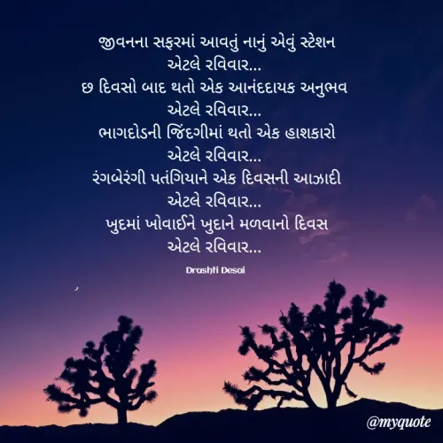 Quote by Drashti - જીવનના સફરમાં આવતું નાનું એવું સ્ટેશન
એટલે રવિવાર... 
છ દિવસો બાદ થતો એક આનંદદાયક અનુભવ 
એટલે રવિવાર... 
ભાગદોડની જિંદગીમાં થતો એક હાશકારો
એટલે રવિવાર... 
રંગબેરંગી પતંગિયાને એક દિવસની આઝાદી
એટલે રવિવાર... 
ખુદમાં ખોવાઈને ખુદાને મળવાનો દિવસ
એટલે રવિવાર... 

Drashti Desai  - Made using Quotes Creator App, Post Maker App