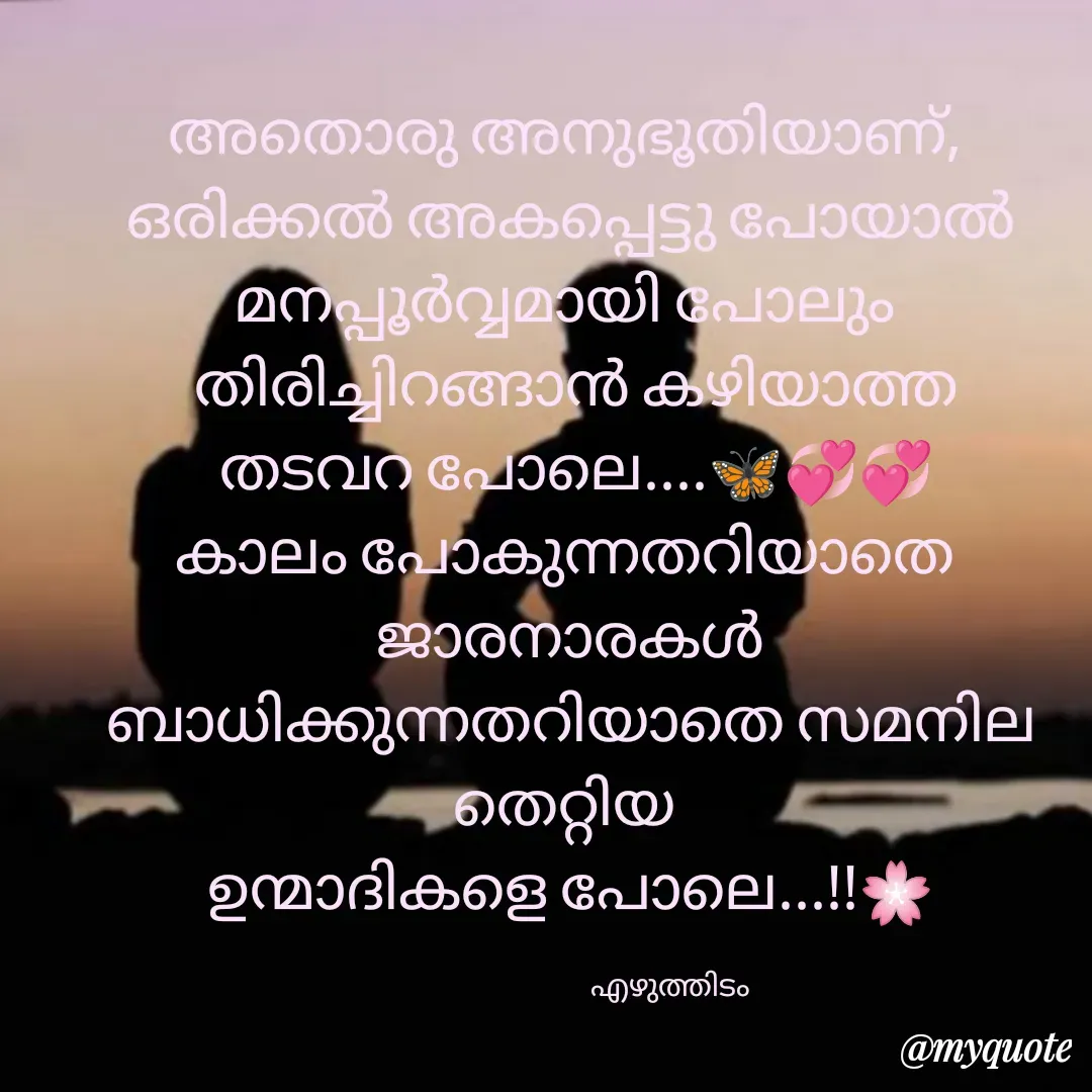 Quote by മഞ്ഞുതുള്ളി ❤️ - അതൊരു അനുഭൂതിയാണ്, 
ഒരിക്കൽ അകപ്പെട്ടു പോയാൽ മനപ്പൂർവ്വമായി പോലും 
 തിരിച്ചിറങ്ങാൻ കഴിയാത്ത
 തടവറ പോലെ....🦋💞💞
കാലം പോകുന്നതറിയാതെ 
ജാരനാരകൾ ബാധിക്കുന്നതറിയാതെ സമനില  തെറ്റിയ 
ഉന്മാദികളെ പോലെ...!!🌸

                                                എഴുത്തിടം                - Made using Quotes Creator App, Post Maker App