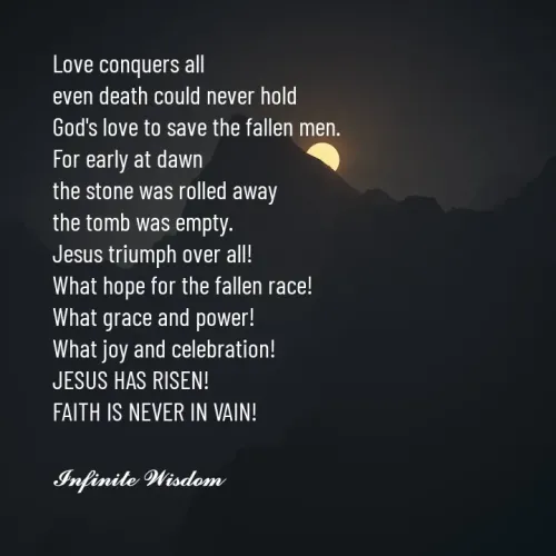 Quotes by Infinite Wisdom - Love conquers all
even death could never hold
God's love to save the fallen men. 
For early at dawn
the stone was rolled away
the tomb was empty. 
Jesus triumph over all! 
What hope for the fallen race! 
What grace and power! 
What joy and celebration! 
JESUS HAS RISEN! 
FAITH IS NEVER IN VAIN! 

𝓘𝓷𝓯𝓲𝓷𝓲𝓽𝓮 𝓦𝓲𝓼𝓭𝓸𝓶
