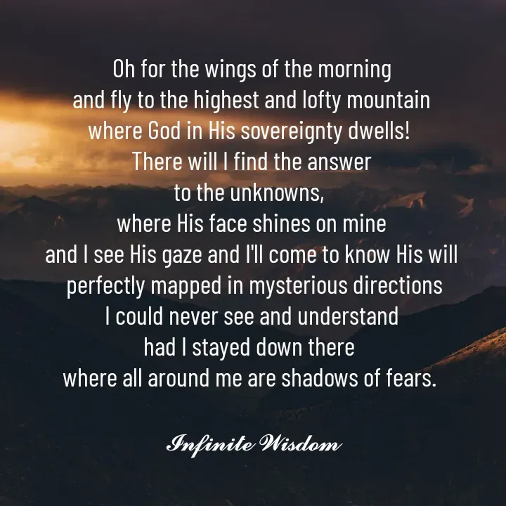 Quote by Infinite Wisdom - Oh for the wings of the morning
and fly to the highest and lofty mountain
where God in His sovereignty dwells! 
There will I find the answer
to the unknowns, 
where His face shines on mine
and I see His gaze and I'll come to know His will
 perfectly mapped in mysterious directions
I could never see and understand
had I stayed down there 
where all around me are shadows of fears. 

𝓘𝓷𝓯𝓲𝓷𝓲𝓽𝓮 𝓦𝓲𝓼𝓭𝓸𝓶
 - Made using Quotes Creator App, Post Maker App