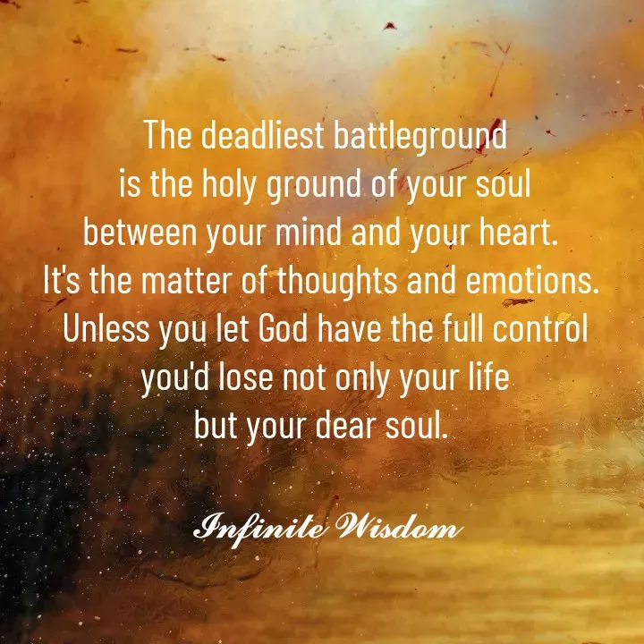 Quote by Infinite Wisdom - The deadliest battleground
is the holy ground of your soul
between your mind and your heart. 
It's the matter of thoughts and emotions. 
Unless you let God have the full control
you'd lose not only your life
but your dear soul. 

𝓘𝓷𝓯𝓲𝓷𝓲𝓽𝓮 𝓦𝓲𝓼𝓭𝓸𝓶

 - Made using Quotes Creator App, Post Maker App