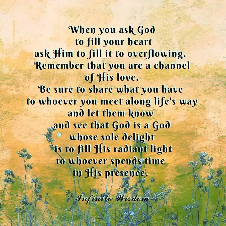 Quote by Infinite Wisdom - When you ask God
 to fill your heart
ask Him to fill it to overflowing. 
Remember that you are a channel
 of His love. 
Be sure to share what you have 
to whoever you meet along life's way
and let them know 
and see that God is a God
whose sole delight
 is to fill His radiant light
to whoever spends time 
in His presence. 

𝓘𝓷𝓯𝓲𝓷𝓲𝓽𝓮 𝓦𝓲𝓼𝓭𝓸𝓶
 - Made using Quotes Creator App, Post Maker App